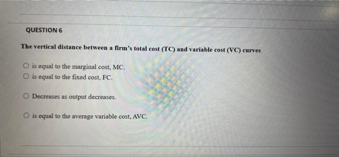 QUESTION 6
The vertical distance between a firm's total cost (TC) and variable cost (VC) curves
O is equal to the marginal cost, MC.
O is equal to the fixed cost, FC.
O Decreases as output decreases.
O is equal to the average variable cost, AVC.

