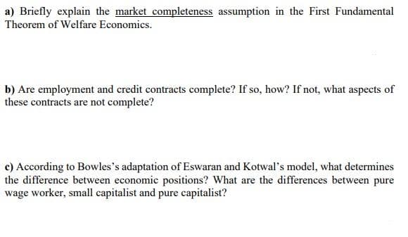 a) Briefly explain the market completeness assumption in the First Fundamental
Theorem of Welfare Economics.
b) Are employment and credit contracts complete? If so, how? If not, what aspects of
these contracts are not complete?
c) According to Bowles's adaptation of Eswaran and Kotwal's model, what determines
the difference between economic positions? What are the differences between pure
wage worker, small capitalist and pure capitalist?
