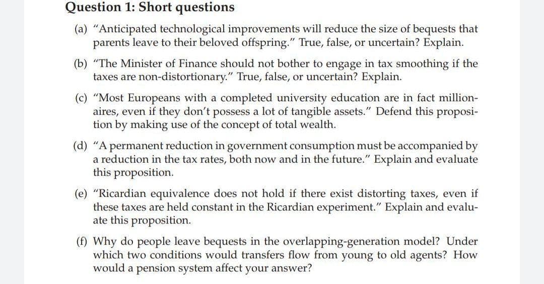 Question 1: Short questions
(a) "Anticipated technological improvements will reduce the size of bequests that
parents leave to their beloved offspring." True, false, or uncertain? Explain.
(b) "The Minister of Finance should not bother to engage in tax smoothing if the
taxes are non-distortionary." True, false, or uncertain? Explain.
(c) "Most Europeans with a completed university education are in fact million-
aires, even if they don't possess a lot of tangible assets." Defend this proposi-
tion by making use of the concept of total wealth.
(d) "A permanent reduction in government consumption must be accompanied by
a reduction in the tax rates, both now and in the future." Explain and evaluate
this proposition.
(e) "Ricardian equivalence does not hold if there exist distorting taxes, even if
these taxes are held constant in the Ricardian experiment." Explain and evalu-
ate this proposition.
(f) Why do people leave bequests in the overlapping-generation model? Under
which two conditions would transfers flow from young to old agents? How
would a pension system affect your answer?
