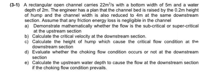(3-1) A rectangular open channel carries 22m/s with a bottom width of 5m and a water
depth of 2m. The engineer has a plan that the channel bed is raised by the 0.2m height
of hump and the channel width is also reduced to 4m at the same downstream
section. Assume that any friction energy loss is negligible in the channel
a) Demonstrate mathematically whether the flow is the sub-critical or super-critical
at the upstream section
b) Calculate the critical velocity at the downstream section.
c) Calculate the height of hump which cause the critical flow condition at the
downstream section
d) Evaluate whether the choking flow condition occurs or not at the downstream
section
e) Calculate the upstream water depth to cause the flow at the downstream section
if the choking flow condition prevails.

