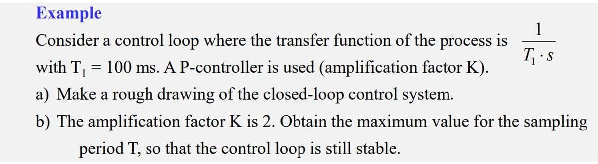 Еxample
1
Consider a control loop where the transfer function of the process is
T s
with T, = 100 ms. A P-controller is used (amplification factor K).
a) Make a rough drawing of the closed-loop control system.
b) The amplification factor K is 2. Obtain the maximum value for the sampling
period T, so that the control loop is still stable.
