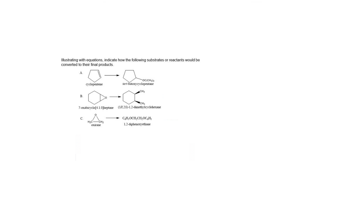 Illustrating with equations, indicate how the following substrates or reactants would be
converted to their final products.
cyclopentene
oc(CH3)a
tert-butoxycyclopentane
CH3
В.
CH3
(IR.25)-1.2-dimethylcyclohexane
7-oxabicyclo[4.1.0]heptane
C.
H;C-CH2
CH,OCH,CH,OC,Hs
1,2-diphenoxyethane
Oxirane
