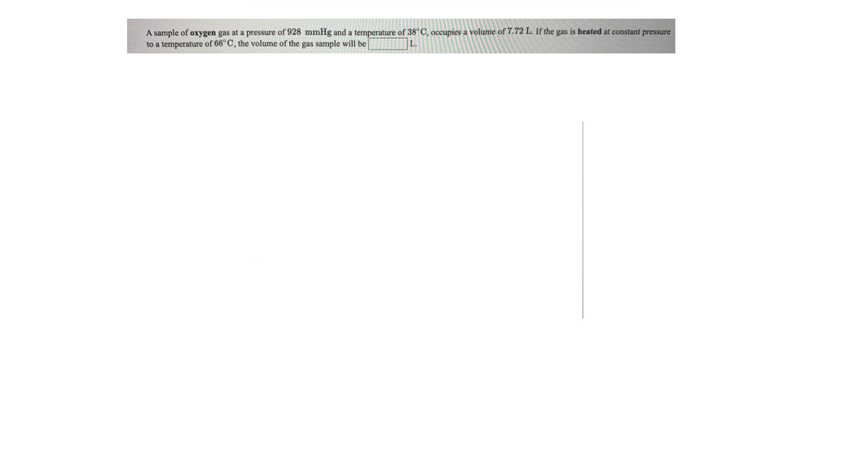 A sample of oxygen gas at a pressure of 928 mmHg and a temperature of 38°C, occupies a volume of 7.72 L. If the gas is heated at constant pressure
to a temperature of 66°C, the volume of the gas sample will be
