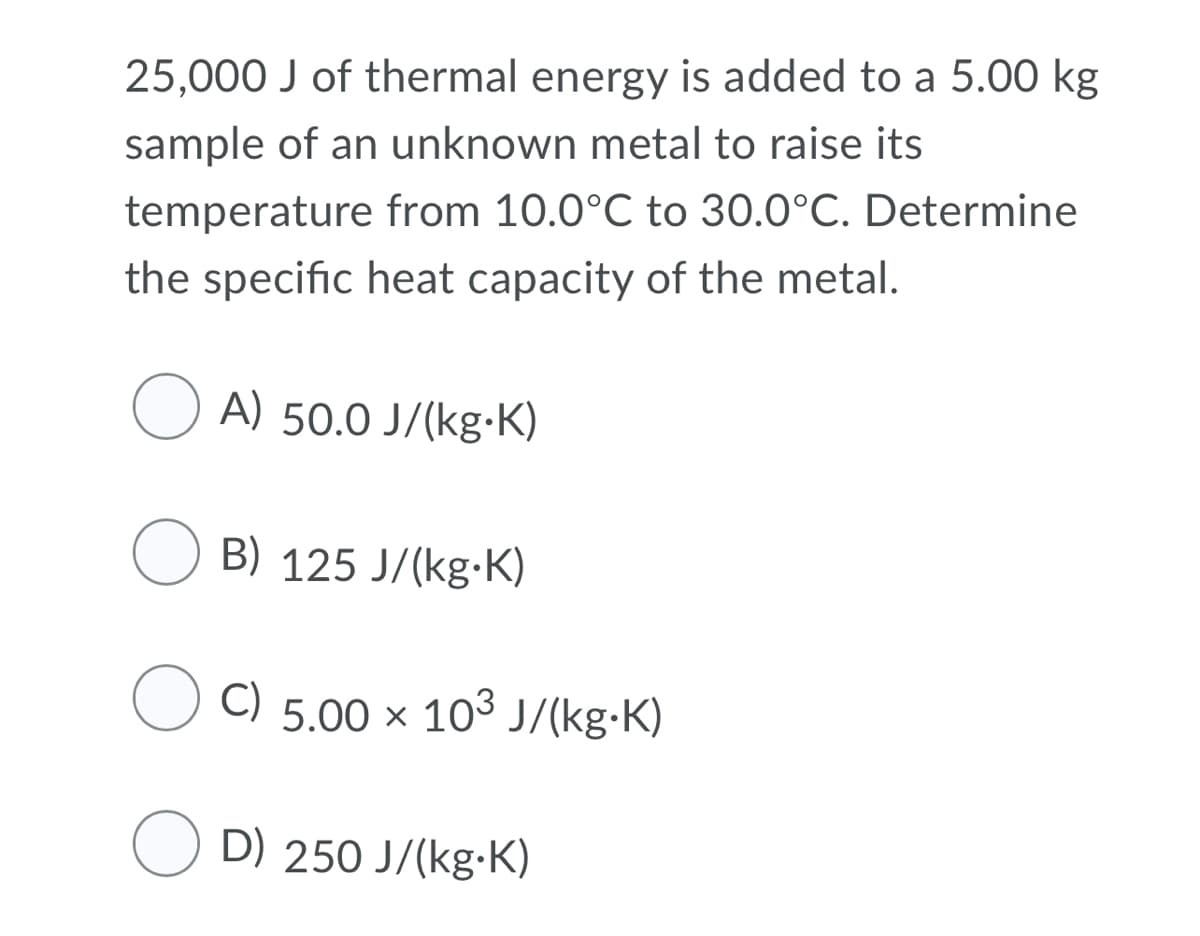 25,000 J of thermal energy is added to a 5.00 kg
sample of an unknown metal to raise its
temperature from 10.0°C to 30.0°C. Determine
the specific heat capacity of the metal.
O A) 50.0 J/(kg-K)
O B) 125 J/(kg-K)
O C) 5.00 × 103 J/(kg•K)
O D) 250 J/(kg-K)
