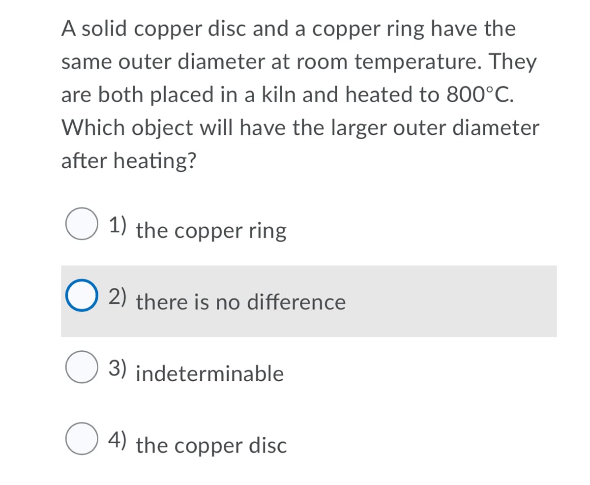 A solid copper disc and a copper ring have the
same outer diameter at room temperature. They
are both placed in a kiln and heated to 800°C.
Which object will have the larger outer diameter
after heating?
1) the copper ring
2) there is no difference
O 3) indeterminable
4) the copper disc
