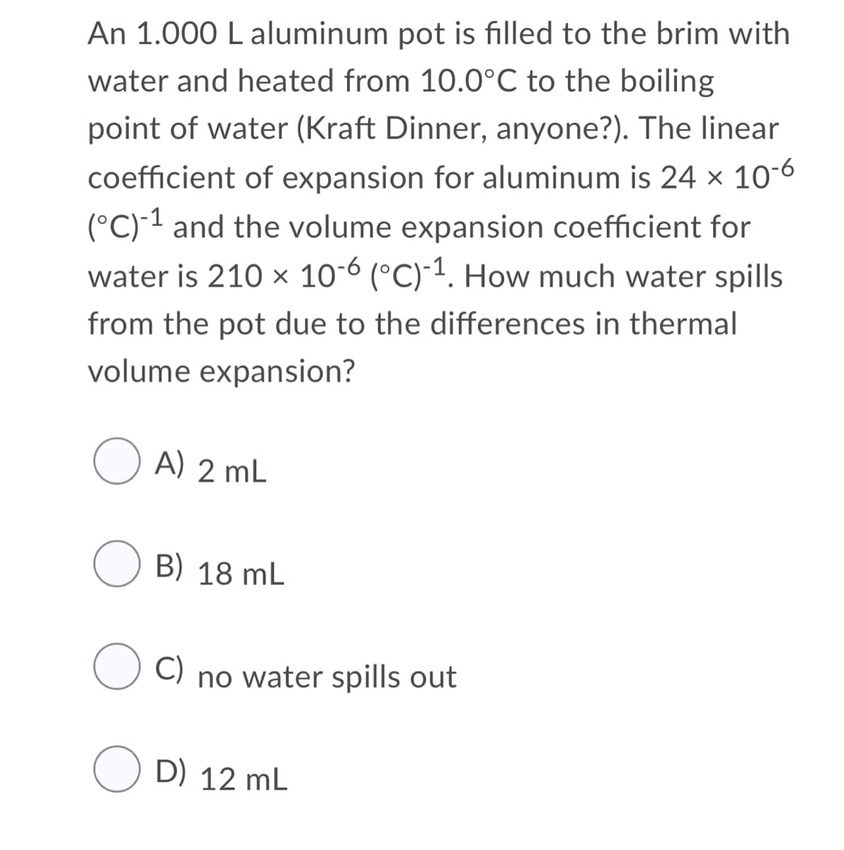 An 1.000 L aluminum pot is filled to the brim with
water and heated from 10.0°C to the boiling
point of water (Kraft Dinner, anyone?). The linear
coefficient of expansion for aluminum is 24 × 10-6
(°C) 1 and the volume expansion coefficient for
water is 210 x 10-6 (°C)-1. How much water spills
from the pot due to the differences in thermal
volume expansion?
O A) 2 mL
B) 18 mL
C)
no water spills out
O D) 12 mL
