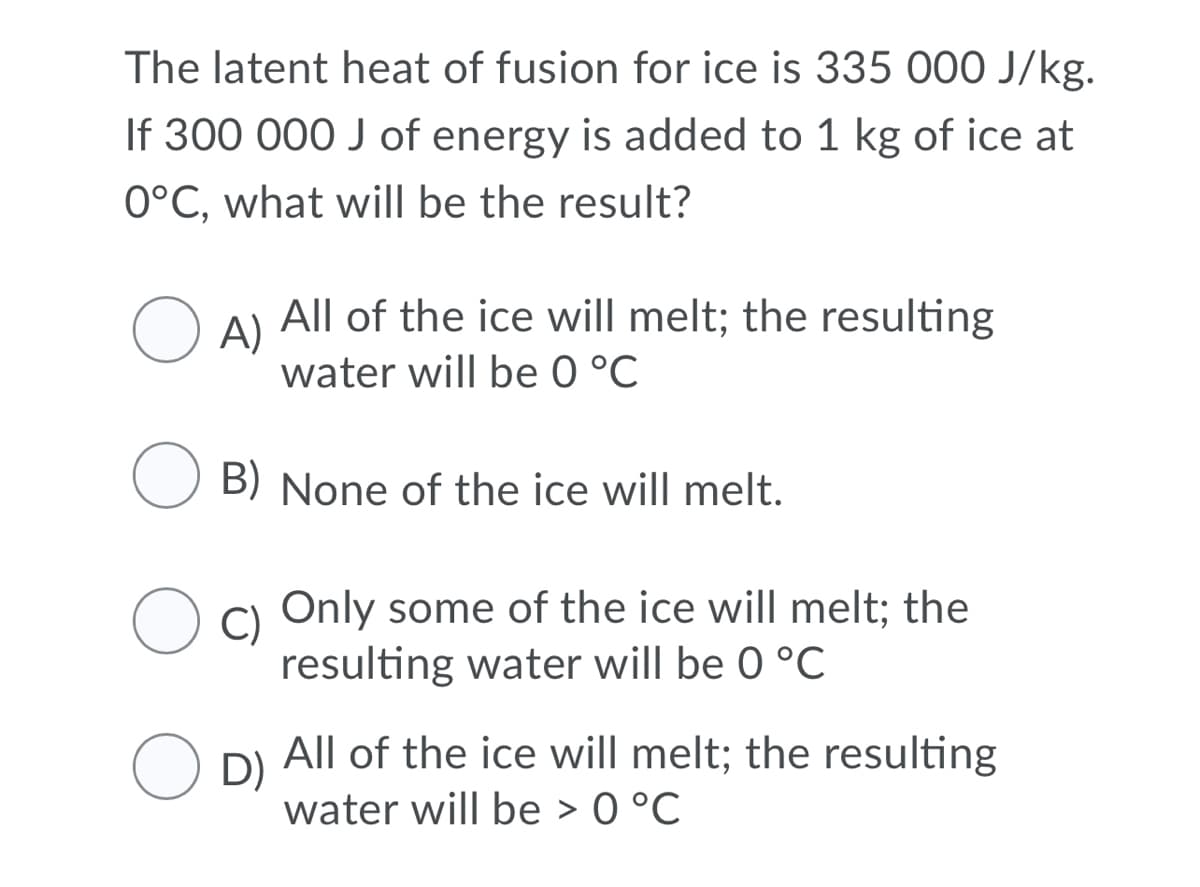 The latent heat of fusion for ice is 335 000 J/kg.
If 300 000 J of energy is added to 1 kg of ice at
0°C, what will be the result?
All of the ice will melt; the resulting
A)
water will be 0 °C
B) None of the ice will melt.
C)
Only some of the ice will melt; the
resulting water will be 0 °C
All of the ice will melt; the resulting
O D)
water will be > 0 °C
