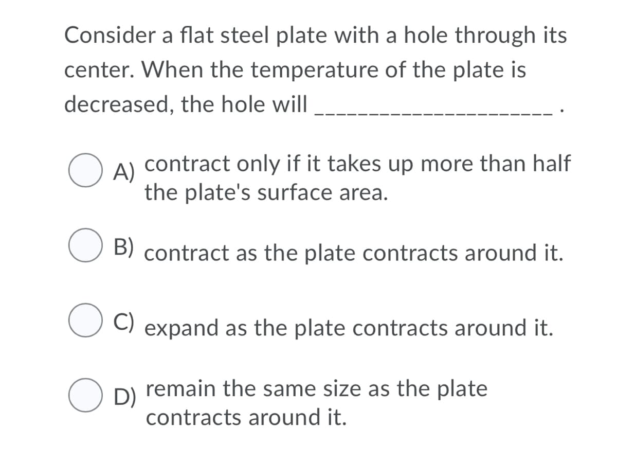 Consider a flat steel plate with a hole through its
center. When the temperature of the plate is
decreased, the hole will
contract only if it takes up more than half
O A)
the plate's surface area.
B) contract as the plate contracts around it.
C) expand as the plate contracts around it.
remain the same size as the plate
O D)
contracts around it.
