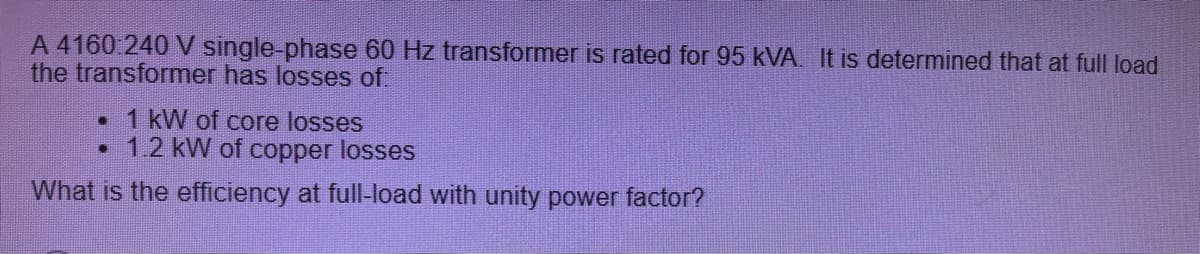 A 4160.240 V single-phase 60 Hz transformer is rated for 95 kVA. It is determined that at full load
the transformer has losses of.
• 1 kW of core losses
1.2 kW of copper losses
What is the efficiency at full-load with unity power factor?
