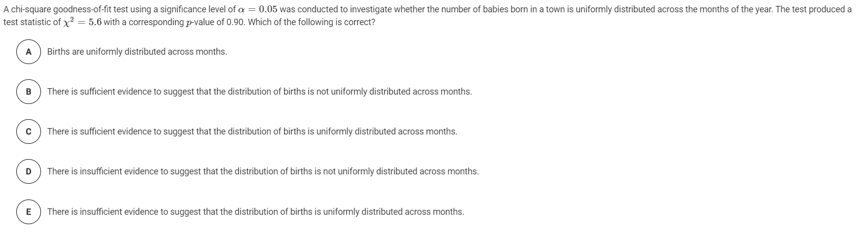 A chi-square goodness-of-fit test using a significance level of a = 0.05 was conducted to investigate whether the number of babies born in a town is uniformly distributed across the months of the year. The test produced a
test statistic of x² = 5.6 with a corresponding p-value of 0.90. Which of the following is correct?
A
Births are uniformly distributed across months.
There is sufficient evidence to suggest that the distribution of births is not uniformly distributed across months.
C
There is sufficient evidence to suggest that the distribution of births is uniformly distributed across months.
There is insufficient evidence to suggest that the distribution of births is not uniformly distributed across months.
E
There is insufficient evidence to suggest that the distribution of births is uniformly distributed across months.
