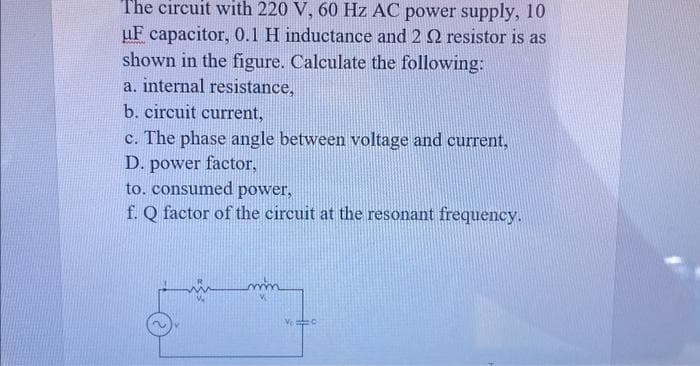 The circuit with 220 V, 60 Hz AC power supply, 10
uF capacitor, 0.1 H inductance and 2 2 resistor is as
shown in the figure. Calculate the following:
a. internal resistance,
b. circuit current,
c. The phase angle between voltage and current,
D. power factor,
to. consumed power,
f. Q factor of the circuit at the resonant frequency.
VC