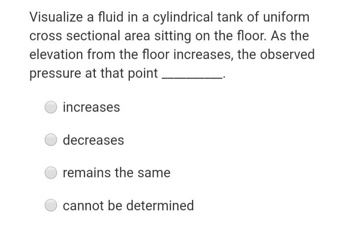 Visualize a fluid in a cylindrical tank of uniform
cross sectional area sitting on the floor. As the
elevation from the floor increases, the observed
pressure at that point.
increases
decreases
remains the same
cannot be determined
