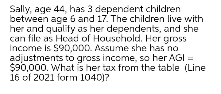 Sally, age 44, has 3 dependent children
between age 6 and 17. The children live with
her and qualify as her dependents, and she
can file as Head of Household. Her gross
income is $90,000. Assume she has no
adjustments to gross income, so her AGI =
$90,000. What is her tax from the table (Line
16 of 2021 form 1040)?
