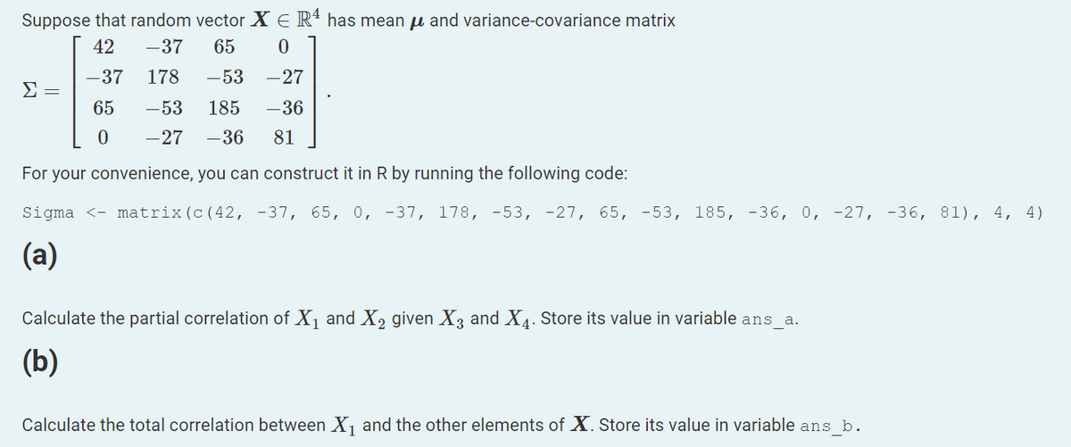 Suppose that random vector X E R' has mean u and variance-covariance matrix
42
-37
65
-37
178
-53
-27
Σ
65
-53
185
-36
-27
-36
81
For your convenience, you can construct it in R by running the following code:
Sigma <- matrix(c(42, -37, 65, 0, -37, 178, -53, -27, 65, -53, 185, -36, 0, -27, -36, 81), 4, 4)
(a)
Calculate the partial correlation of X1 and X, given X3 and X4. Store its value in variable ans_a.
(b)
Calculate the total correlation between X1 and the other elements of X. Store its value in variable ans b.
