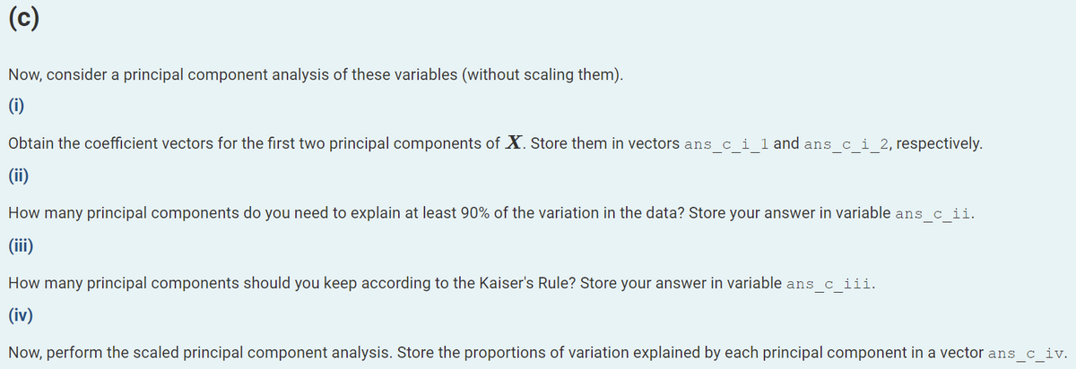 (c)
Now, consider a principal component analysis of these variables (without scaling them).
(i)
Obtain the coefficient vectors for the first two principal components of X. Store them in vectors ans c i 1 and ans c i 2, respectively.
(ii)
How many principal components do you need to explain at least 90% of the variation in the data? Store your answer in variable ans c ii.
(iii)
How many principal components should you keep according to the Kaiser's Rule? Store your answer in variable ans_c_iii.
(iv)
Now, perform the scaled principal component analysis. Store the proportions of variation explained by each principal component in a vector ans_c_iv.
