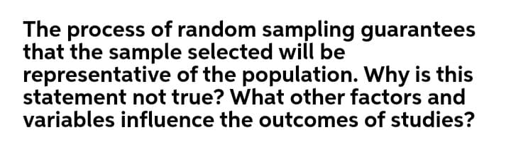 The process of random sampling guarantees
that the sample selected will be
representative of the population. Why is this
statement not true? What other factors and
variables influence the outcomes of studies?
