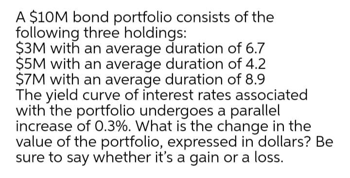 A $10M bond portfolio consists of the
following three holdings:
$3M with an average duration of 6.7
$5M with an average duration of 4.2
$7M with an average duration of 8.9
The yield curve of interest rates associated
with the portfolio undergoes a parallel
increase of 0.3%. What is the change in the
value of the portfolio, expressed in dollars? Be
sure to say whether it's a gain or a loss.
