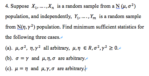 4. Suppose X1, .,X, is a random sample from a N (u, o²)
population, and independently, Y, .,Ym is a random sample
from N(n, y?) population. Find minimum sufficient statistics for
the following three cases.e
(a). µ, o?, n,y² all arbitrary, µ,n E R,o²,y² > 0.«
(b). o = y and µ,n,o are arbitrary.e
(c) . μ η and μ. Y σ are arbitrary.
