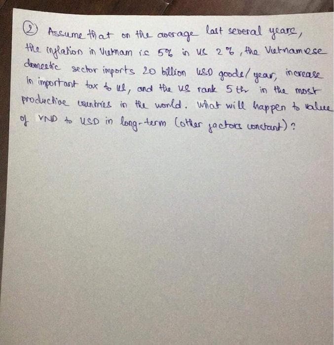 last several yeare,
Assume that on the
CUwerage
he inflation
domeetre sector imports 20 billion uso goode/ year,
in important tox to ue, and Hhe ue rank 5 th in the most
productive countres in the wonld. what wi ll happen to valce
of VND to USD in long-term Cotter jactora conctant)?
in Vietnam is 5% in us 2% , the Vietnamese
in crease
