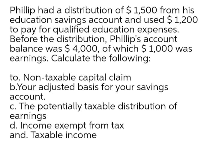 Phillip had a distribution of $ 1,500 from his
education savings account and used $ 1,200
to pay for qualified education expenses.
Before the distribution, Phillip's account
balance was $ 4,000, of which $ 1,000 was
earnings. Calculate the following:
to. Non-taxable capital claim
b.Your adjusted basis for your savings
account.
c. The potentially taxable distribution of
earnings
d. Income exempt from tax
and. Taxable income
