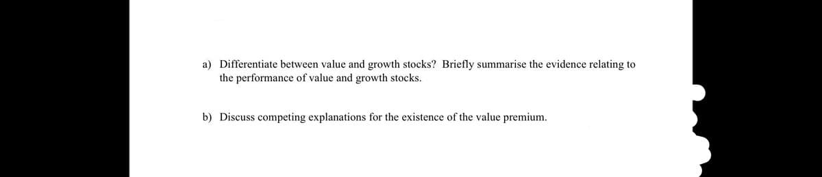 a) Differentiate between value and growth stocks? Briefly summarise the evidence relating to
the performance of value and growth stocks.
b) Discuss competing explanations for the existence of the value premium.
