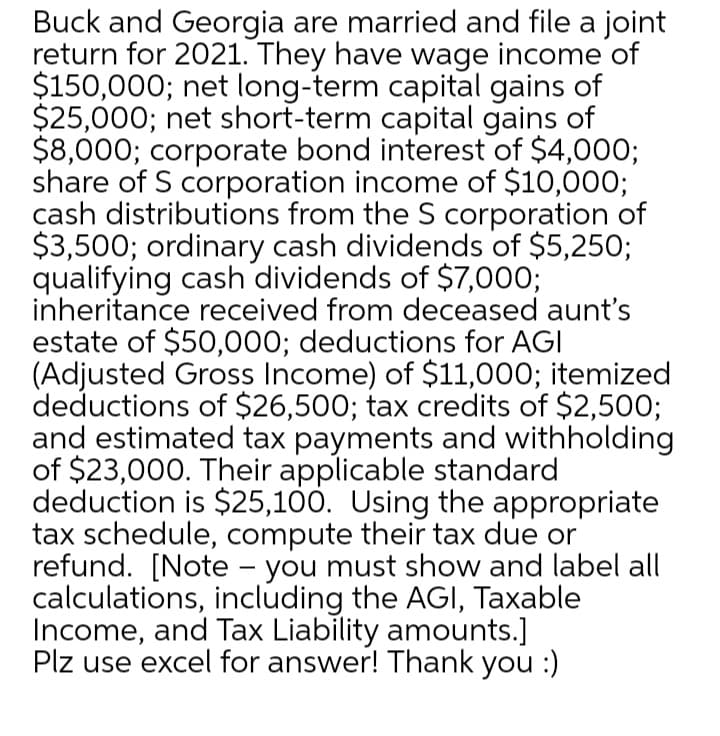 Buck and Georgia are married and file a joint
return for 2021. They have wage income of
$150,000; net long-term capital gains of
$25,000; net short-term capital gains of
$8,000; corporate bond interest of $4,000;
share of S corporation income of $10,000;
cash distributions from the S corporation of
$3,500; ordinary cash dividends of $5,250;
qualifying cash dividends of $7,000;
inheritance received from deceased aunt's
estate of $50,000; deductions for AGI
(Adjusted Gross Income) of $11,000; itemized
deductions of $26,500; tax credits of $2,500;
and estimated tax payments and withholding
of $23,000. Their applicable standard
deduction is $25,100. Using the appropriate
tax schedule, compute their tax due or
refund. [Note - you must show and label all
calculations, including the AGI, Taxable
Income, and Tax Liability amounts.]
Plz use excel for answer! Thank you :)
