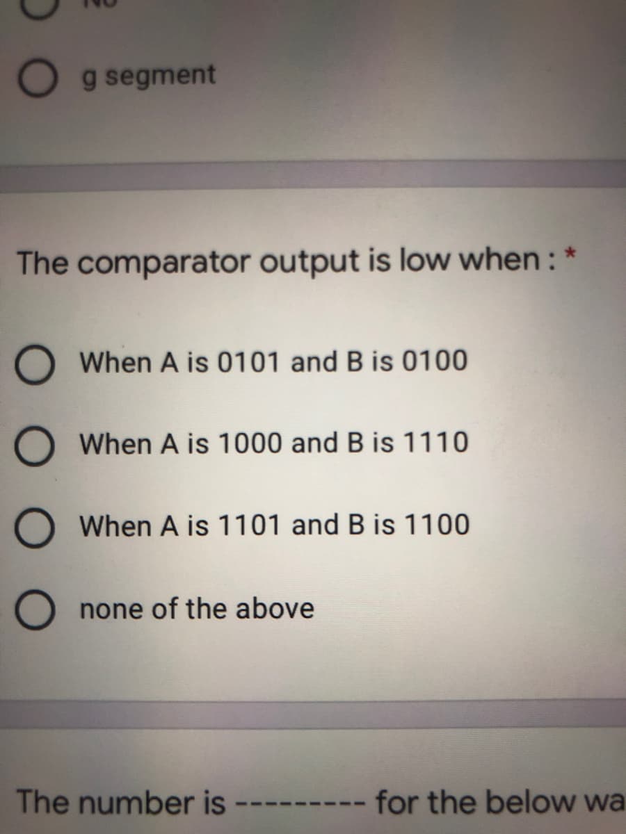 g segment
The comparator output is low when :
When A is 0101 and B is 0100
When A is 1000 and B is 1110
When A is 1101 and B is 1100
none of the above
The number is
for the below wa
