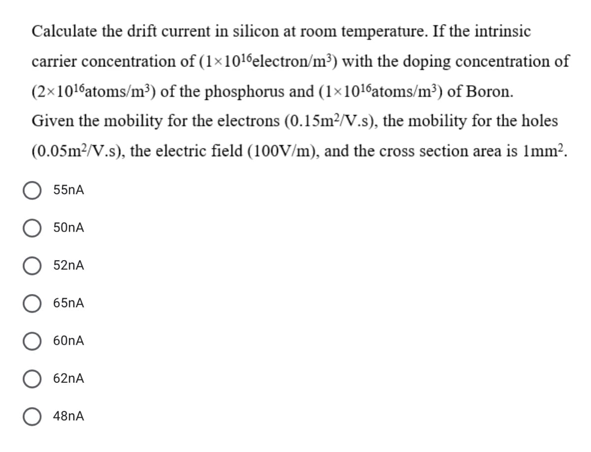 Calculate the drift current in silicon at room temperature. If the intrinsic
carrier concentration of (1×1016electron/m³) with the doping concentration of
(2×1016atoms/m³) of the phosphorus and (1×1016atoms/m³) of Boron.
Given the mobility for the electrons (0.15m²/V.s), the mobility for the holes
(0.05m2/V.s), the electric field (100V/m), and the cross section area is 1mm?.
55nA
50nA
52nA
65nA
60nA
62nA
48NA
