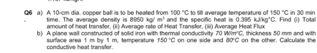 Q6 a) A 10-cm dia. copper ball is to be heated from 100 °C to till average temperature of 150 °C in 30 min
time. The average density is 8950 kg/ m and the specific heat is 0.395 kJ/kg°C. Find (i) Total
amount of heat transfer, (ii) Average rate of Heat Transfer, (ii) Average Heat Flux
b) A plane wall constructed of solid iron with thermal conductivity 70 W/m C, thickness 50 mm and with
surface area 1 m by 1 m, temperature 150 °C on one side and 80°C on the other. Calculate the
conductive heat transfer.
