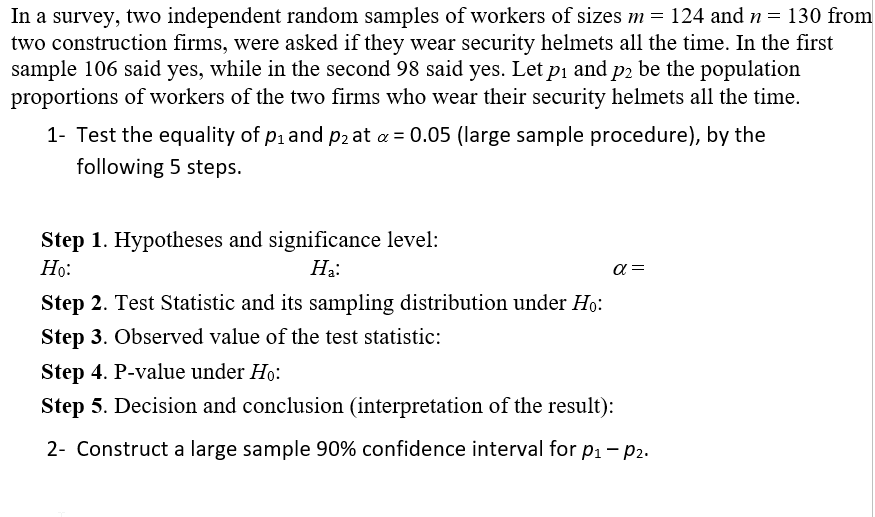 In a survey, two independent random samples of workers of sizes m = 124 and n = 130 from
two construction firms, were asked if they wear security helmets all the time. In the first
sample 106 said yes, while in the second 98 said yes. Let pi and p2 be the population
proportions of workers of the two firms who wear their security helmets all the time.
1- Test the equality of pi and p2 at a = 0.05 (large sample procedure), by the
following 5 steps.
Step 1. Hypotheses and significance level:
Но:
Ha:
a =
Step 2. Test Statistic and its sampling distribution under Ho:
Step 3. Observed value of the test statistic:
Step 4. P-value under Ho:
Step 5. Decision and conclusion (interpretation of the result):
2- Construct a large sample 90% confidence interval for p1- p2.
