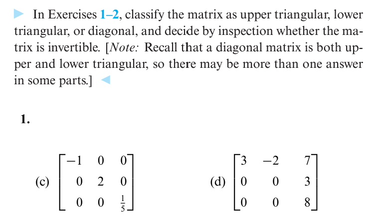 In Exercises 1-2, classify the matrix as upper triangular, lower
triangular, or diagonal, and decide by inspection whether the ma-
trix is invertible. [Note: Recall that a diagonal matrix is both up-
per and lower triangular, so there may be more than one answer
in some parts.]
1.
-1 0 0
3
-2
(c)
0 2
0
(d) 0
0
3
00
15
0
0
8