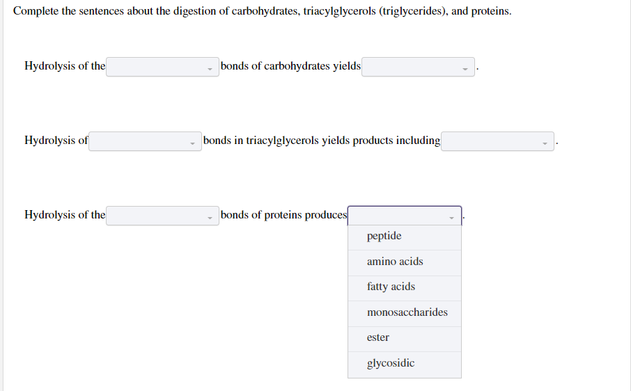 Complete the sentences about the digestion of carbohydrates, triacylglycerols (triglycerides), and proteins.
Hydrolysis of the
Hydrolysis of
Hydrolysis of the
bonds of carbohydrates yields
bonds in triacylglycerols yields products including
bonds of proteins produces
peptide
amino acids
fatty acids
monosaccharides
ester
glycosidic