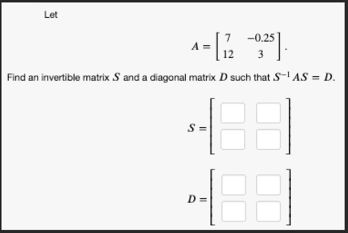 Let
7
A = [1/2 -0,25]
3
Find an invertible matrix S and a diagonal matrix D such that S-¹ AS = D.
418
D =