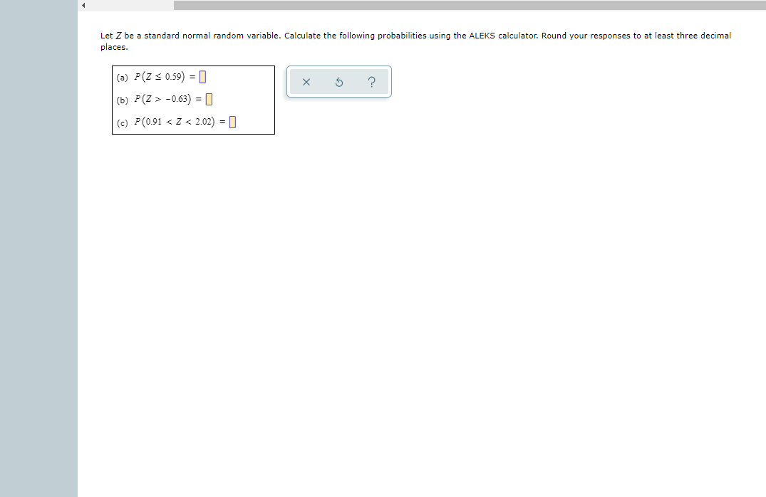 Let Z be a standard normal random variable. Calculate the following probabilities using the ALEKS calculator. Round your responses to at least three decimal
places.
(a) P(Z s 0.59) =0
(b) P(Z > -0.63) = 0
(c) P(0.91 < Z < 2.02) = 0
