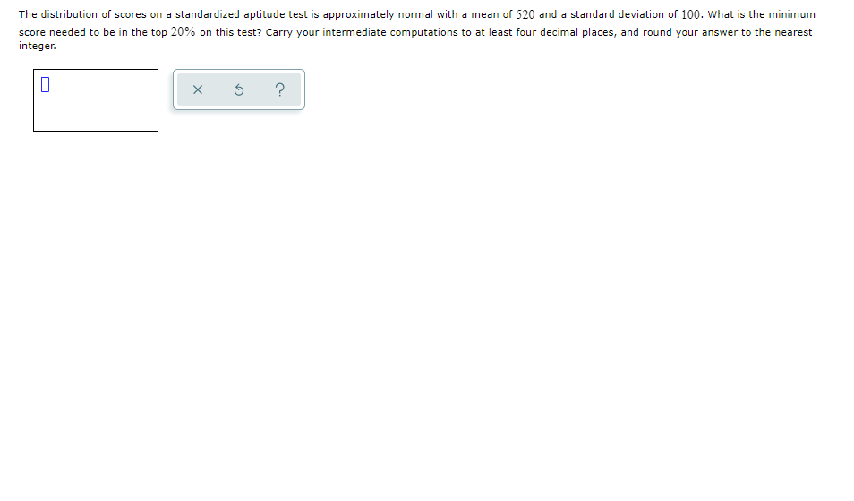 The distribution of scores on a standardized aptitude test is approximately normal with a mean of 520 and a standard deviation of 100. What is the minimum
score needed to be in the top 20% on this test? Carry your intermediate computations to at least four decimal places, and round your answer to the nearest
integer.
?
