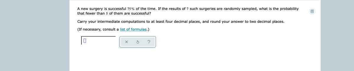 A new surgery is successful 75% of the time. If the results of 7 such surgeries are randomly sampled, what is the probability
that fewer than 5 of them are successful?
Carry your intermediate computations to at least four decimal places, and round your answer to two decimal places.
(If necessary, consult a list of formulas.)
