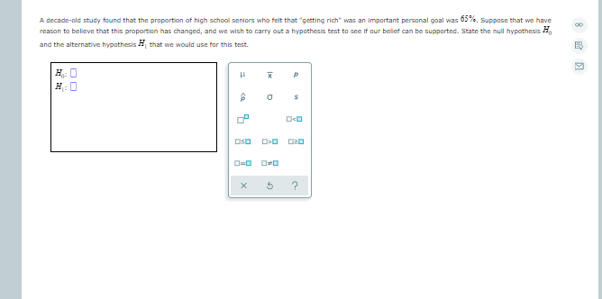 A decade-old study found that the proportion of high school seniors who felt that "getting rich" was an important personal goal was 05%%. Suppose that we have
reason to believe that this proportion has changed, and we wish to carry out a hypothesis test to see if our belief can be supported. State the null hypothesis H
and the alternative hypothesisH that we would use for this test.
H 0
H: 0
?
