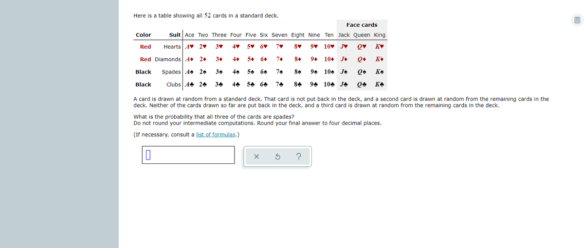 Here is a table showing all 52 cards in a standard deck.
Face cards
Color
Suit Ace Two Three Four Five Six Seven Eight Nine Ten Jack Queen King
Red
Hearts AV 2♥
5 6V
10v JV
Q♥
Red Diamonds A
2+
3+
4
5. 6+
7+
8+
9+
10+
J+
K+
Black
Spades A4
24
34
44
54 64
74
94
104
JA
KA
Black
Clubs A 24
34
54 64
74
84
94 104 JA
KA
A card is drawn at random from a standard deck. That card is not put back in the deck, and a second card is drawn at random from the remaining cards in the
deck. Neither of the cards drawn so far are put back in the deck, and a third card is drawn at random from the remaining cards in the deck.
What is the probability that all three of the cards are spades?
Do not round your intermediate computations. Round your final answer to four decimal places.
(If necessary, consult a list of formulas.)
