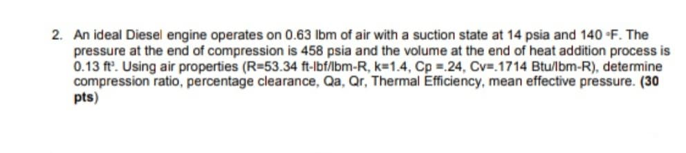 2. An ideal Diesel engine operates on 0.63 Ibm of air with a suction state at 14 psia and 140 F. The
pressure at the end of compression is 458 psia and the volume at the end of heat addition process is
0.13 ft'. Using air properties (R=53.34 ft-lbf/lbm-R, k=1.4, Cp =.24, Cv=.1714 Btu/lbm-R), determine
compression ratio, percentage clearance, Qa, Qr, Thermal Efficiency, mean effective pressure. (30
pts)

