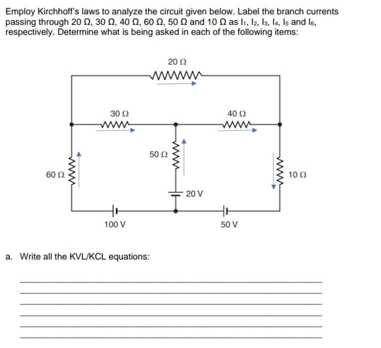 Employ Kirchhoff's laws to analyze the circuit given below. Label the branch currents
passing through 20 Ω, 30 Ω, 40 Ω, 60 Ω, 50 Ω and 10 Ω as l , Ι, 3, Ι4, Is and ls,
respectively. Determine what is being asked in each of the following items:
20 Ω
www
30 Ω
40 Ω
www
www
50 Ω
60 Ω
10Ω
20 V
100 V
50 V
a. Write all the KVL/KCL equations:
www
www
