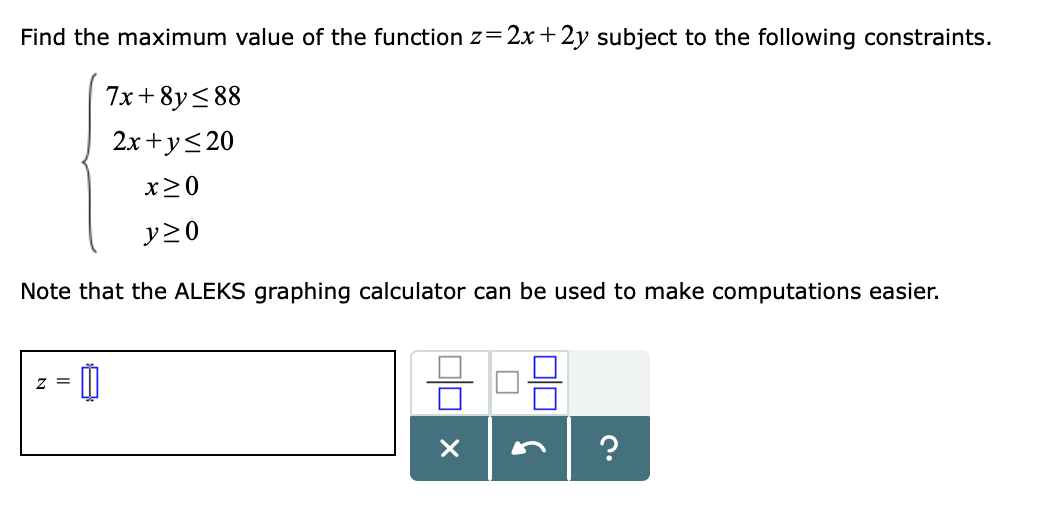 Find the maximum value of the function z 2x 2y subject to the following constraints.
7x + 8y<88
2x +ys20
x20
Note that the ALEKS graphing calculator can be used to make computations easier.
