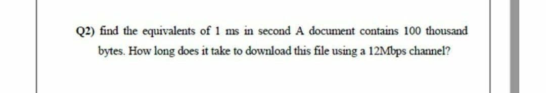 Q2) find the equivalents of 1 ms in second A document contains 100 thousand
bytes. How long does it take to download this file using a 12Mbps channel?
