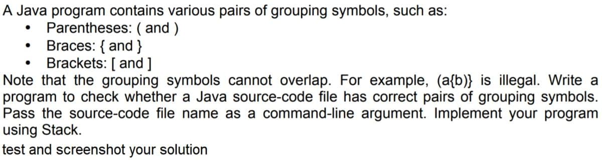A Java program contains various pairs of grouping symbols, such as:
Parentheses: ( and )
Braces: { and }
Brackets: [ and ]
Note that the grouping symbols cannot overlap. For example, (a{b)} is illegal. Write a
program to check whether a Java source-code file has correct pairs of grouping symbols.
Pass the source-code file name as a command-line argument. Implement your program
using Stack.
test and screenshot your solution
