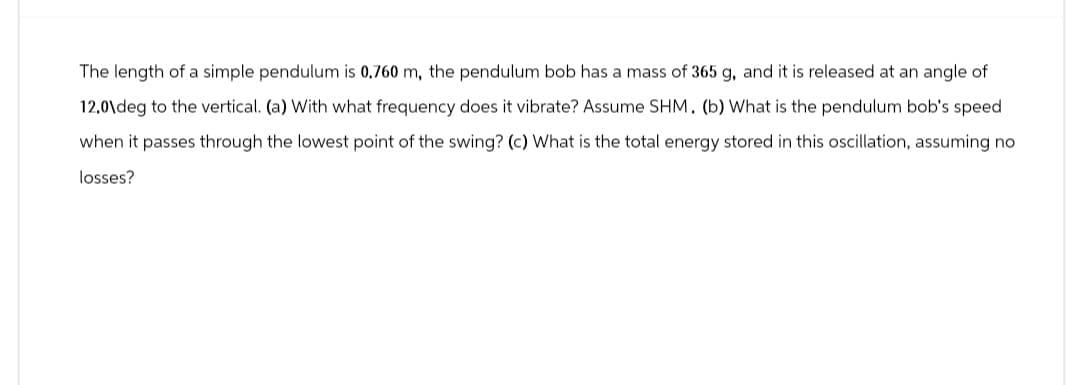 The length of a simple pendulum is 0.760 m, the pendulum bob has a mass of 365 g, and it is released at an angle of
12.0\deg to the vertical. (a) With what frequency does it vibrate? Assume SHM. (b) What is the pendulum bob's speed
when it passes through the lowest point of the swing? (c) What is the total energy stored in this oscillation, assuming no
losses?