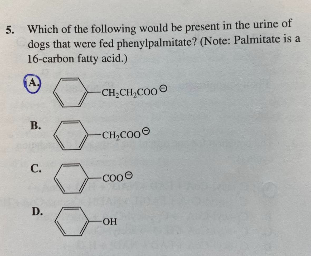 5.
Which of the following would be present in the urine of
dogs that were fed phenylpalmitate? (Note: Palmitate is a
16-carbon fatty acid.)
A.
B.
C.
D.
CH₂CH₂COO
CH₂COO
COO
-ОН