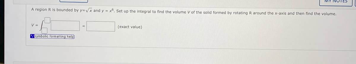 A region R is bounded by y=Vx and y = x6. Set up the integral to find the volume V of the solid formed by rotating R around the x-axis and then find the volume.
V =
(exact value)
Bymbolic formatting help
