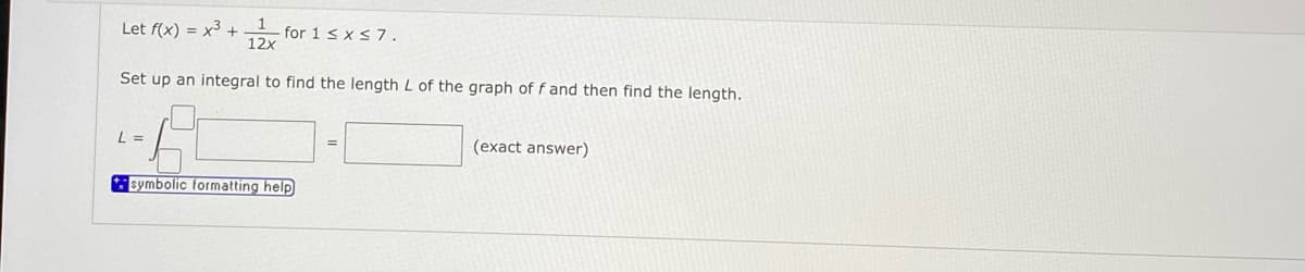 Let f(x) = x3 +
for 1 < x < 7.
12x
Set up an integral to find the length L of the graph of f and then find the length.
L =
(exact answer)
symbolic formatting help
