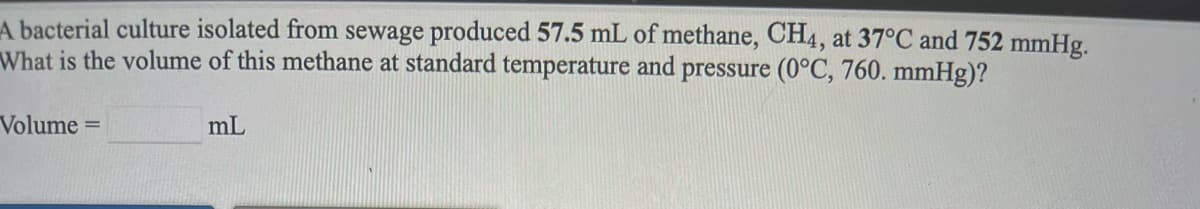 A bacterial culture isolated from sewage produced 57.5 mL of methane, CH4, at 37°C and 752 mmHg.
What is the volume of this methane at standard temperature and pressure (0°C, 760. mmHg)?
Volume
mL

