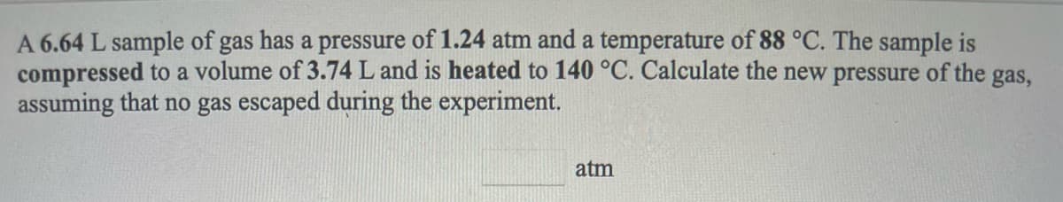 A 6.64 L sample of gas has a pressure of 1.24 atm and a temperature of 88 °C. The sample is
compressed to a volume of 3.74 L and is heated to 140 °C. Calculate the new pressure of the gas,
assuming that no gas escaped during the experiment.
atm

