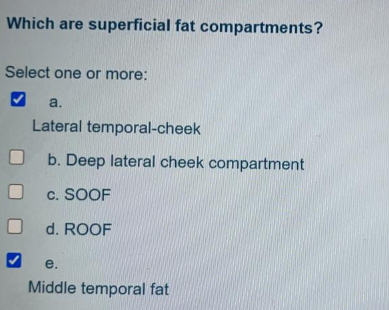 Which are superficial fat compartments?
Select one or more:
a.
Lateral temporal-cheek
b. Deep lateral cheek compartment
c. SOOF
d. ROOF
e.
Middle temporal fat
